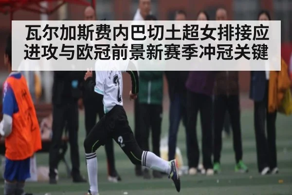 瓦尔加斯费内巴切土超女排接应进攻与欧冠前景新赛季冲冠关键